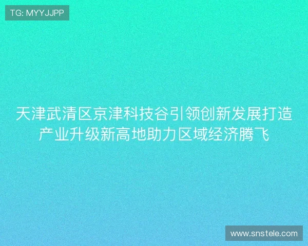 天津武清区京津科技谷引领创新发展打造产业升级新高地助力区域经济腾飞 天津武清区京津科技谷引领创新发展打造产业升级新高地助力区域经济腾飞