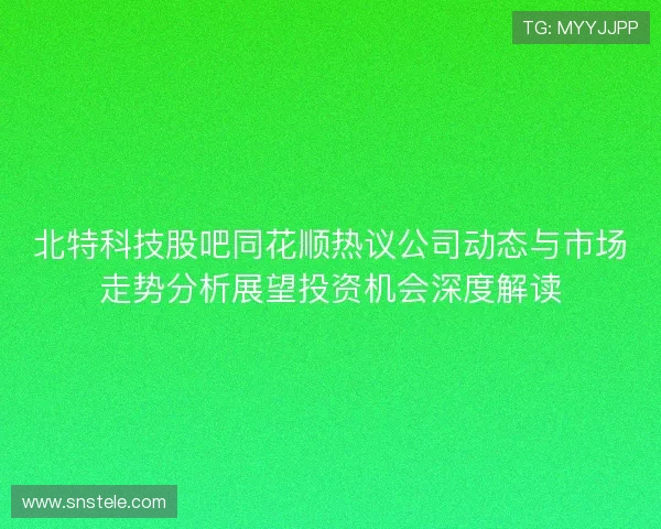 北特科技股吧同花顺热议公司动态与市场走势分析展望投资机会深度解读 北特科技股吧同花顺热议公司动态与市场走势分析展望投资机会深度解读
